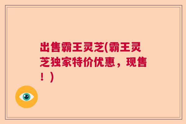出售霸王灵芝(霸王灵芝独家特价优惠，现售！)