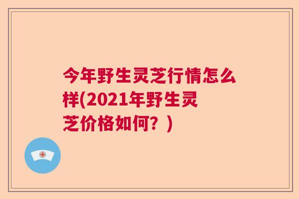 今年野生灵芝行情怎么样(2021年野生灵芝价格如何?)