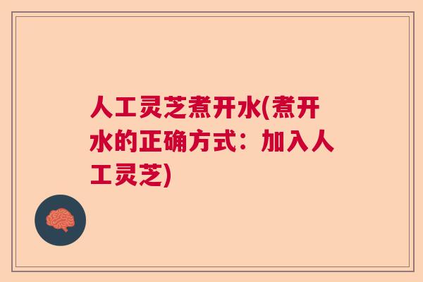人工灵芝煮开水(煮开水的正确方式：加入人工灵芝)
