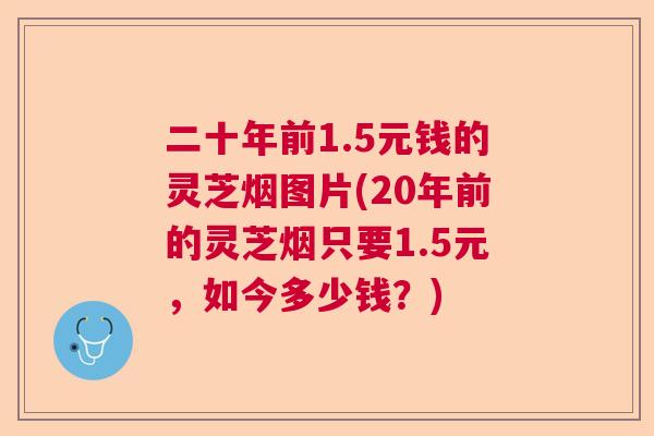 二十年前1.5元钱的灵芝烟图片(20年前的灵芝烟只要1.5元,如今多少钱?) 二十年前1.5元钱的灵芝烟图片(20年前的灵芝烟只要1.5元,如今多少钱?)