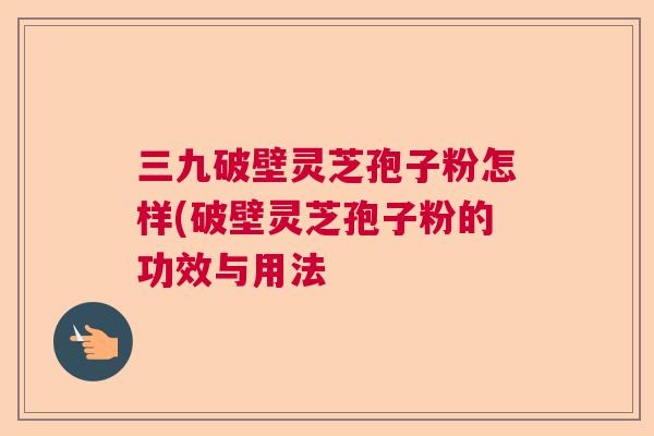 三九破壁灵芝孢子粉怎样(破壁灵芝孢子粉的功效与用法 三九破壁灵芝孢子粉怎样(破壁灵芝孢子粉的功效与用法