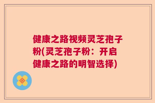 健康之路视频灵芝孢子粉(灵芝孢子粉：开启健康之路的明智选择)