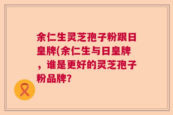 余仁生灵芝孢子粉跟日皇牌(余仁生与日皇牌，谁是更好的灵芝孢子粉品牌？