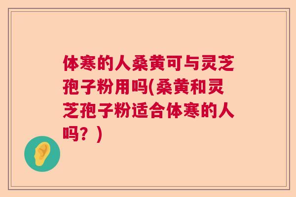 体寒的人桑黄可与灵芝孢子粉用吗(桑黄和灵芝孢子粉适合体寒的人吗？)