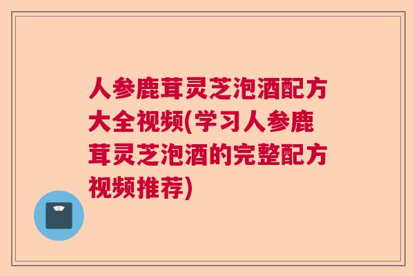 人参鹿茸灵芝泡酒配方大全视频(学习人参鹿茸灵芝泡酒的完整配方视频推荐)
