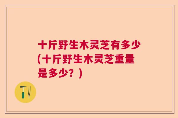 十斤野生木灵芝有多少(十斤野生木灵芝重量是多少?) 十斤野生木灵芝有多少(十斤野生木灵芝重量是多少?)