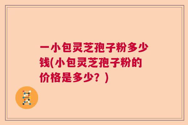 一小包灵芝孢子粉多少钱(小包灵芝孢子粉的价格是多少？)