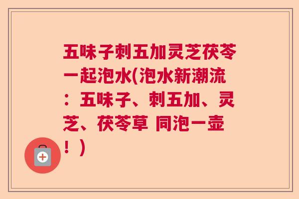 五味子刺五加灵芝茯苓一起泡水(泡水新潮流：五味子、刺五加、灵芝、茯苓草 同泡一壶！)