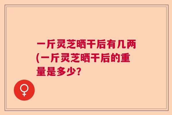 一斤灵芝晒干后有几两(一斤灵芝晒干后的重量是多少？