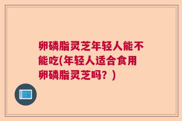 卵磷脂灵芝年轻人能不能吃(年轻人适合食用卵磷脂灵芝吗？)