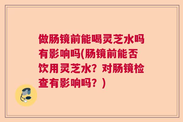 做肠镜前能喝灵芝水吗有影响吗(肠镜前能否饮用灵芝水？对肠镜检查有影响吗？)
