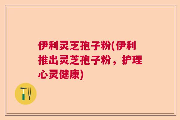 伊利灵芝孢子粉(伊利推出灵芝孢子粉，护理心灵健康)