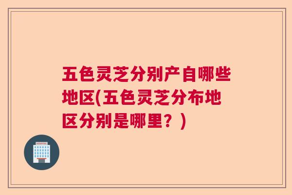 五色灵芝分别产自哪些地区(五色灵芝分布地区分别是哪里？)