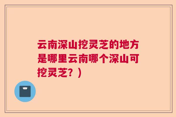 云南深山挖灵芝的地方是哪里云南哪个深山可挖灵芝？)