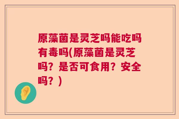 原藻菌是灵芝吗能吃吗有毒吗(原藻菌是灵芝吗？是否可食用？安全吗？)