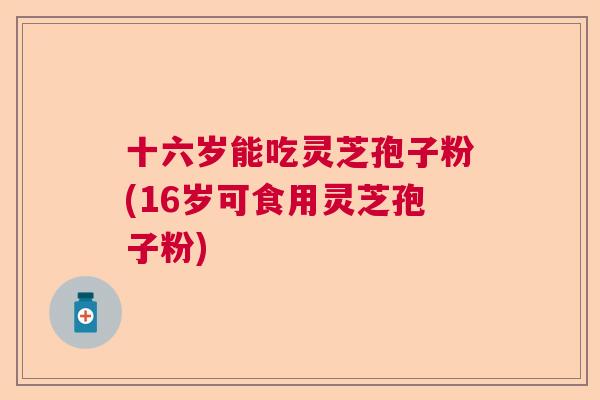 十六岁能吃灵芝孢子粉(16岁可食用灵芝孢子粉)