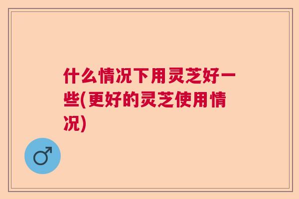 什么情况下用灵芝好一些(更好的灵芝使用情况)