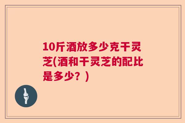 10斤酒放多少克干灵芝(酒和干灵芝的配比是多少？)