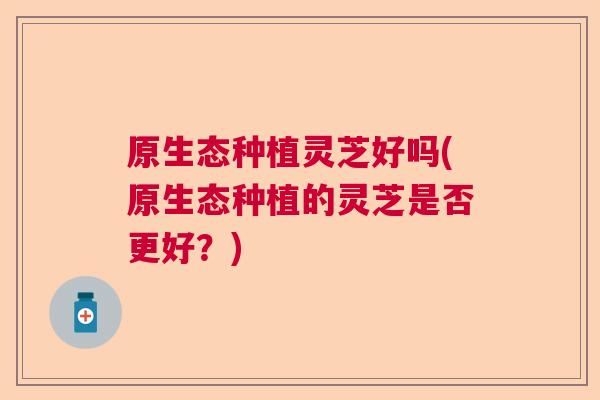 原生态种植灵芝好吗(原生态种植的灵芝是否更好？)