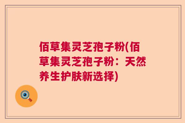 佰草集灵芝孢子粉(佰草集灵芝孢子粉:天然养生护肤新选择) 佰草集灵芝孢子粉(佰草集灵芝孢子粉:天然养生护肤新选择)