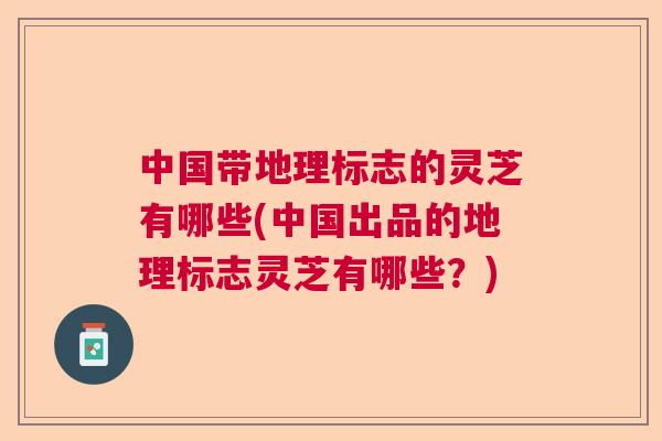 中国带地理标志的灵芝有哪些(中国出品的地理标志灵芝有哪些？)
