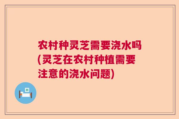 农村种灵芝需要浇水吗(灵芝在农村种植需要注意的浇水问题)