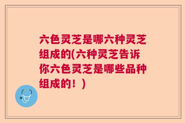 六色灵芝是哪六种灵芝组成的(六种灵芝告诉你六色灵芝是哪些品种组成的！)