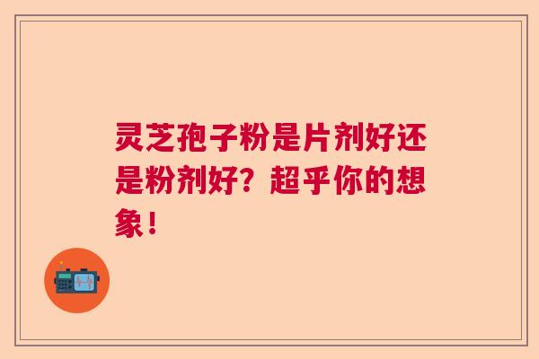 灵芝孢子粉是片剂好还是粉剂好？超乎你的想象！