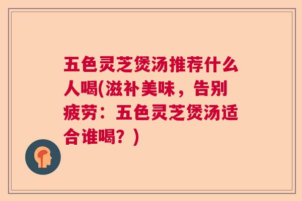 五色灵芝煲汤推荐什么人喝(滋补美味，告别疲劳：五色灵芝煲汤适合谁喝？)