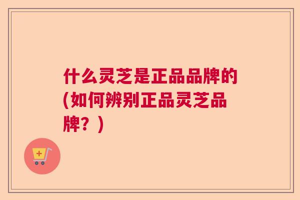 什么灵芝是正品品牌的(如何辨别正品灵芝品牌？)