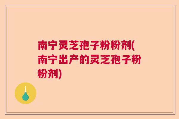 南宁灵芝孢子粉粉剂(南宁出产的灵芝孢子粉粉剂)