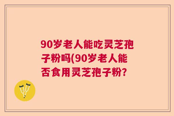 90岁老人能吃灵芝孢子粉吗(90岁老人能否食用灵芝孢子粉？