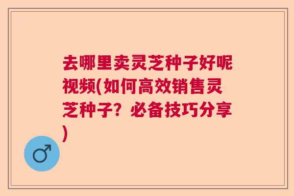 去哪里卖灵芝种子好呢视频(如何高效销售灵芝种子?必备技巧分享) 去哪里卖灵芝种子好呢视频(如何高效销售灵芝种子?必备技巧分享)