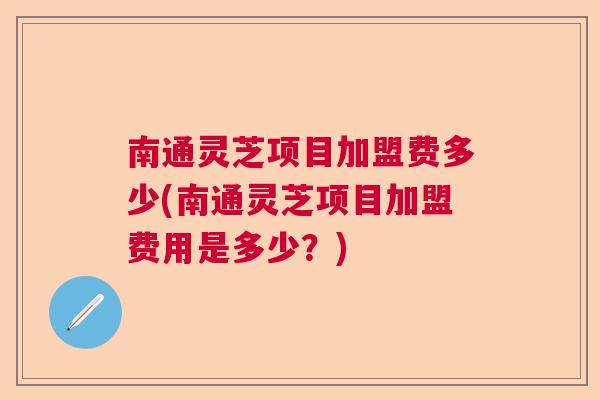 南通灵芝项目加盟费多少(南通灵芝项目加盟费用是多少？)