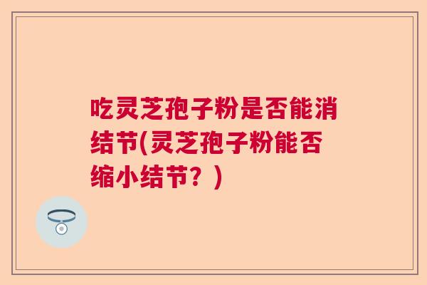 吃灵芝孢子粉是否能消结节(灵芝孢子粉能否缩小结节？)