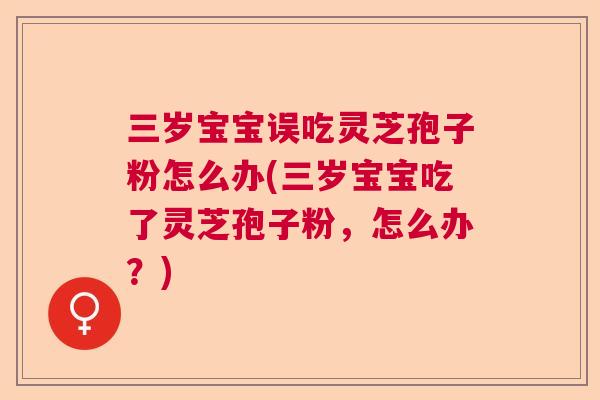 三岁宝宝误吃灵芝孢子粉怎么办(三岁宝宝吃了灵芝孢子粉，怎么办？)