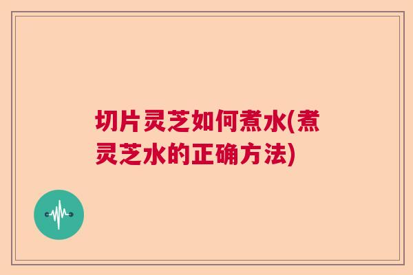 切片灵芝如何煮水(煮灵芝水的正确方法)