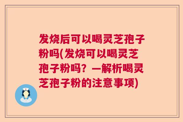 发烧后可以喝灵芝孢子粉吗(发烧可以喝灵芝孢子粉吗？—解析喝灵芝孢子粉的注意事项)