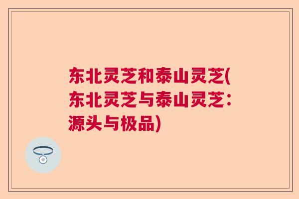东北灵芝和泰山灵芝(东北灵芝与泰山灵芝：源头与极品)