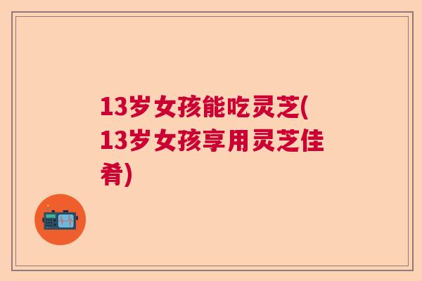 13岁女孩能吃灵芝(13岁女孩享用灵芝佳肴)