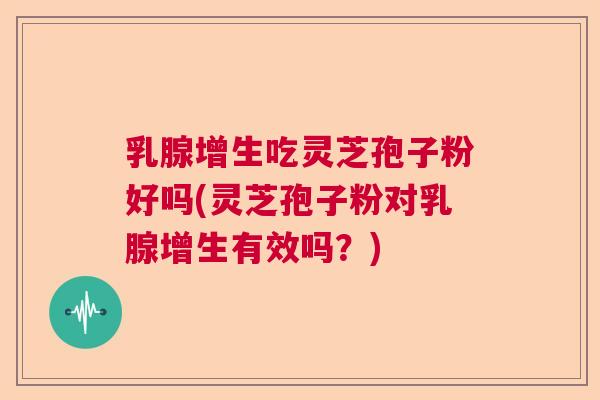 乳腺增生吃灵芝孢子粉好吗(灵芝孢子粉对乳腺增生有效吗？)
