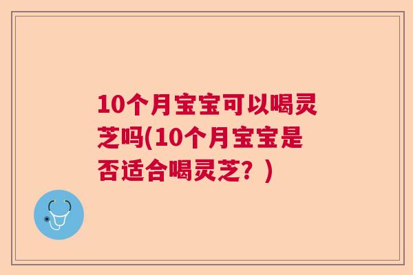 10个月宝宝可以喝灵芝吗(10个月宝宝是否适合喝灵芝？)
