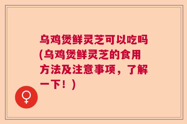 乌鸡煲鲜灵芝可以吃吗(乌鸡煲鲜灵芝的食用方法及注意事项,了解一下!) 乌鸡煲鲜灵芝可以吃吗(乌鸡煲鲜灵芝的食用方法及注意事项,了解一下!)