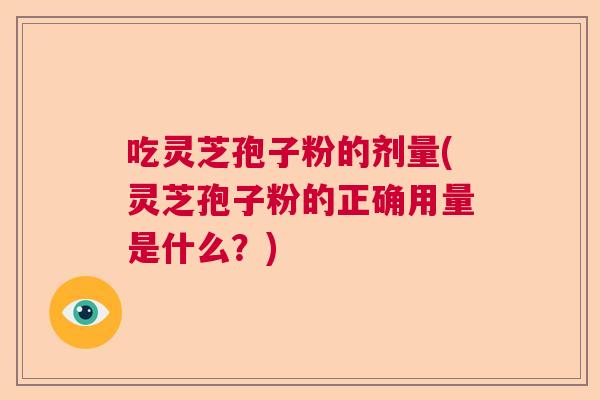 吃灵芝孢子粉的剂量(灵芝孢子粉的正确用量是什么？)