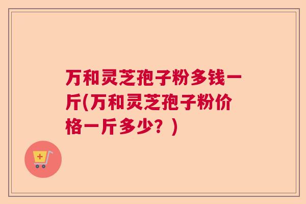 万和灵芝孢子粉多钱一斤(万和灵芝孢子粉价格一斤多少？)