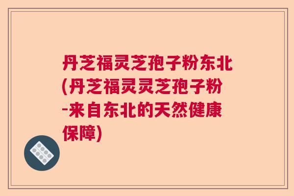 丹芝福灵芝孢子粉东北(丹芝福灵灵芝孢子粉-来自东北的天然健康保障)