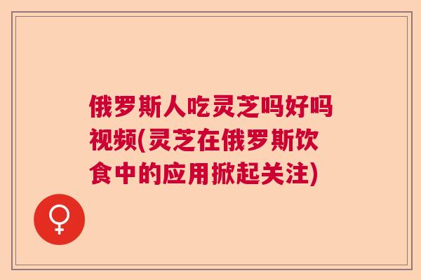 俄罗斯人吃灵芝吗好吗视频(灵芝在俄罗斯饮食中的应用掀起关注)