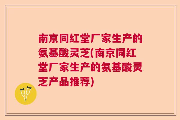 南京同红堂厂家生产的氨基酸灵芝(南京同红堂厂家生产的氨基酸灵芝产品推荐)