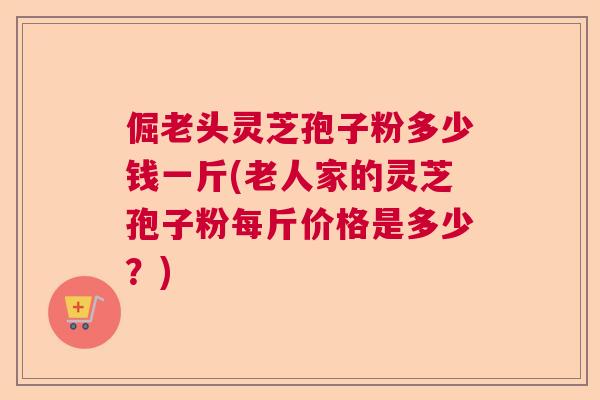 倔老头灵芝孢子粉多少钱一斤(老人家的灵芝孢子粉每斤价格是多少？)