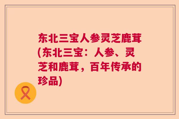 东北三宝人参灵芝鹿茸(东北三宝：人参、灵芝和鹿茸，百年传承的珍品)